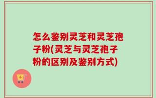 怎么鉴别灵芝和灵芝孢子粉(灵芝与灵芝孢子粉的区别及鉴别方式)