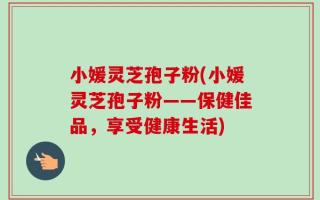 小媛灵芝孢子粉(小媛灵芝孢子粉——保健佳品，享受健康生活)