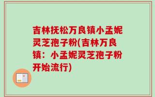 吉林抚松万良镇小孟妮灵芝孢子粉(吉林万良镇：小孟妮灵芝孢子粉开始流行)