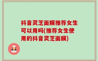 抖音灵芝面膜推荐女生可以用吗(推荐女生使用的抖音灵芝面膜)