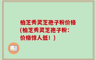 柏芝秀灵芝孢子粉价格(柏芝秀灵芝孢子粉：价格惊人低！)