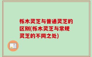 栎木灵芝与普通灵芝的区别(栎木灵芝与常规灵芝的不同之处)