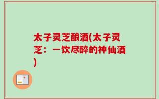 太子灵芝酿酒(太子灵芝：一饮尽醉的神仙酒)