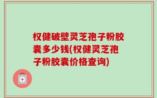 权健破壁灵芝孢子粉胶囊多少钱(权健灵芝孢子粉胶囊价格查询)