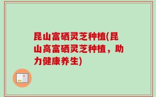 昆山富硒灵芝种植(昆山高富硒灵芝种植，助力健康养生)