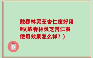戴春林灵芝杏仁蜜好用吗(戴春林灵芝杏仁蜜使用效果怎么样？)