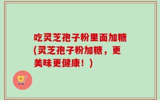 吃灵芝孢子粉里面加糖(灵芝孢子粉加糖，更美味更健康！)