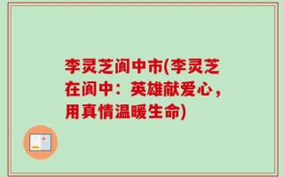 李灵芝阆中市(李灵芝在阆中：英雄献爱心，用真情温暖生命)