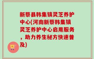 新蔡县韩集镇灵芝养护中心(河南新蔡韩集镇灵芝养护中心启用服务，助力养生秘方快速普及)
