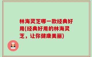 林海灵芝哪一款经典好用(经典好用的林海灵芝，让你健康美丽)