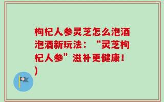 枸杞人参灵芝怎么泡酒泡酒新玩法：“灵芝枸杞人参”滋补更健康！)