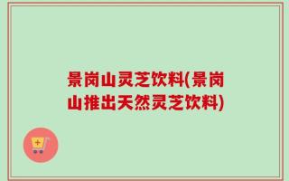 景岗山灵芝饮料(景岗山推出天然灵芝饮料)