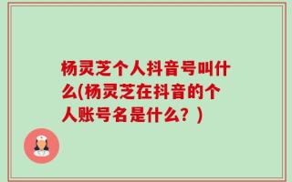 杨灵芝个人抖音号叫什么(杨灵芝在抖音的个人账号名是什么？)
