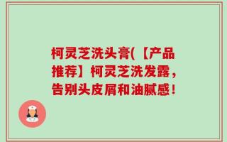 柯灵芝洗头膏(【产品推荐】柯灵芝洗发露，告别头皮屑和油腻感！