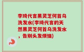 李琦代言黑灵芝何首乌洗发水(李琦代言的天然黑灵芝何首乌洗发水，告别头发烦恼)