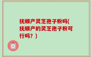 抚顺产灵芝孢子粉吗(抚顺产的灵芝孢子粉可行吗？)