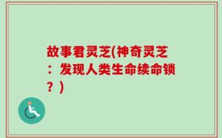 故事君灵芝(神奇灵芝：发现人类生命续命锁？)