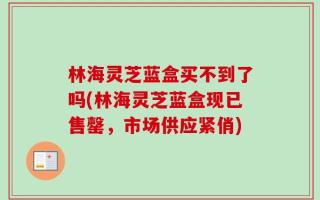 林海灵芝蓝盒买不到了吗(林海灵芝蓝盒现已售罄，市场供应紧俏)