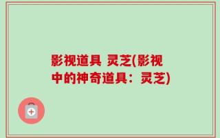 影视道具 灵芝(影视中的神奇道具：灵芝)