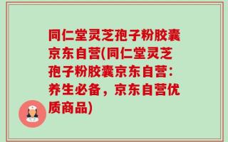 同仁堂灵芝孢子粉胶囊京东自营(同仁堂灵芝孢子粉胶囊京东自营：养生必备，京东自营优质商品)