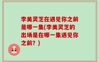 李美灵芝在遇见你之前是哪一集(李美灵芝的出场是在哪一集遇见你之前？)