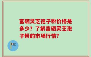 富硒灵芝孢子粉价格是多少？了解富硒灵芝孢子粉的市场行情？