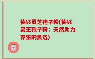 德兴灵芝孢子粉(德兴灵芝孢子粉：天然助力养生的良选)