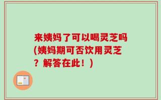 来姨妈了可以喝灵芝吗(姨妈期可否饮用灵芝？解答在此！)