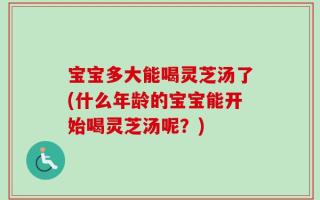 宝宝多大能喝灵芝汤了(什么年龄的宝宝能开始喝灵芝汤呢？)