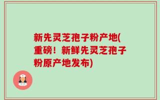 新先灵芝孢子粉产地(重磅！新鲜先灵芝孢子粉原产地发布)