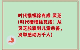 时代楷模徐克成 灵芝(时代楷模徐克成：从灵芝胶囊到儿童慈善，义举感动万千人)