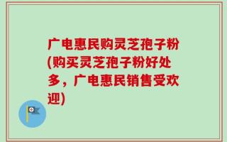 广电惠民购灵芝孢子粉(购买灵芝孢子粉好处多，广电惠民销售受欢迎)