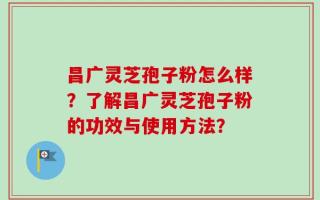昌广灵芝孢子粉怎么样？了解昌广灵芝孢子粉的功效与使用方法？