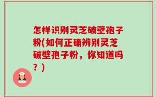 怎样识别灵芝破壁孢子粉(如何正确辨别灵芝破壁孢子粉，你知道吗？)