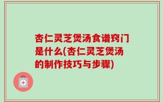 杏仁灵芝煲汤食谱窍门是什么(杏仁灵芝煲汤的制作技巧与步骤)
