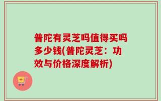 普陀有灵芝吗值得买吗多少钱(普陀灵芝：功效与价格深度解析)