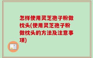 怎样使用灵芝孢子粉做枕头(使用灵芝孢子粉做枕头的方法及注意事项)