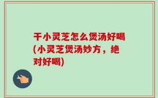 干小灵芝怎么煲汤好喝(小灵芝煲汤妙方，绝对好喝)