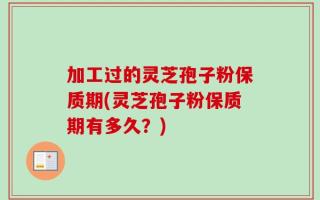 加工过的灵芝孢子粉保质期(灵芝孢子粉保质期有多久？)