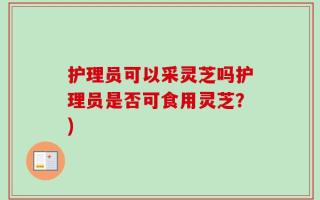 护理员可以采灵芝吗护理员是否可食用灵芝？)