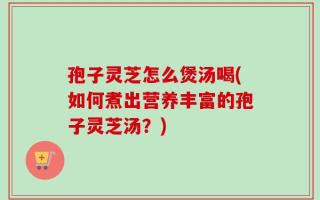 孢子灵芝怎么煲汤喝(如何煮出营养丰富的孢子灵芝汤？)