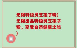 无锡特级灵芝孢子粉(无锡出品特级灵芝孢子粉，享受自然健康之旅)
