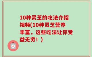 10种灵芝的吃法介绍视频(10种灵芝营养丰富，这些吃法让你受益无穷！)