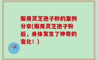 服用灵芝孢子粉的案例分享(服用灵芝孢子粉后，身体发生了神奇的变化！)