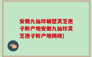 安徽九仙珍破壁灵芝孢子粉产地安徽九仙珍灵芝孢子粉产地揭晓)