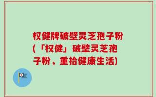 权健牌破壁灵芝孢子粉(「权健」破壁灵芝孢子粉，重拾健康生活)