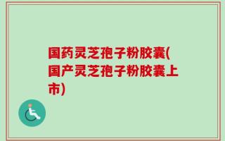 国药灵芝孢子粉胶囊(国产灵芝孢子粉胶囊上市)