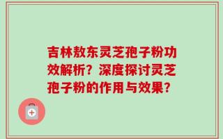 吉林敖东灵芝孢子粉功效解析？深度探讨灵芝孢子粉的作用与效果？