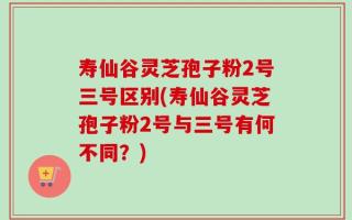 寿仙谷灵芝孢子粉2号三号区别(寿仙谷灵芝孢子粉2号与三号有何不同？)