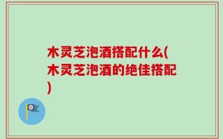 木灵芝泡酒搭配什么(木灵芝泡酒的绝佳搭配)